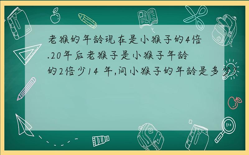 老猴的年龄现在是小猴子的4倍.20年后老猴子是小猴子年龄的2倍少14 年,问小猴子的年龄是多少?