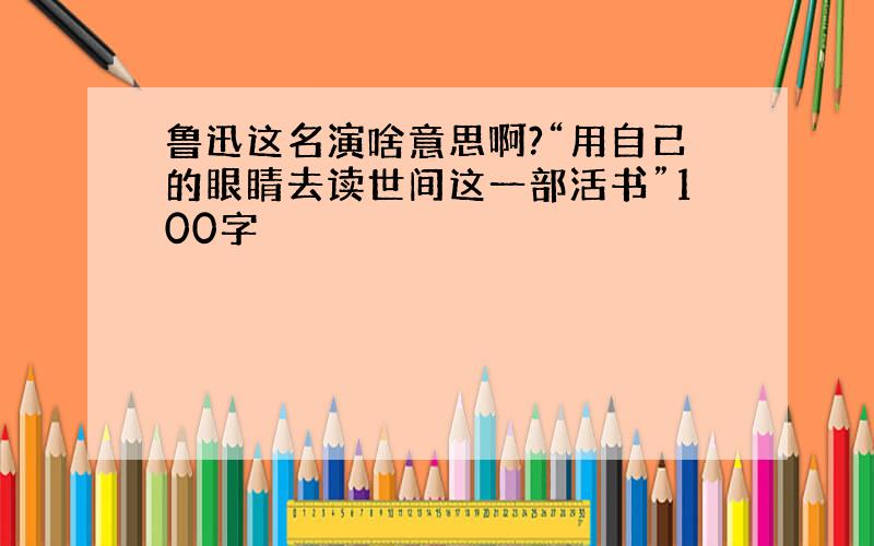 鲁迅这名演啥意思啊?“用自己的眼睛去读世间这一部活书”100字