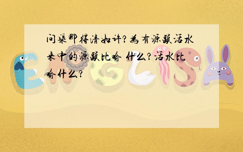 问渠那得清如许?为有源头活水来中的源头比喻 什么?活水比喻什么?