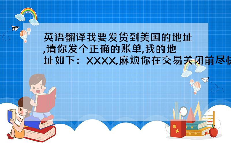 英语翻译我要发货到美国的地址,请你发个正确的账单,我的地址如下：XXXX,麻烦你在交易关闭前尽快修改,临近中国的春节,我