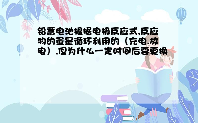 铅蓄电池根据电极反应式,反应物的量是循环利用的（充电.放电）,但为什么一定时间后要更换