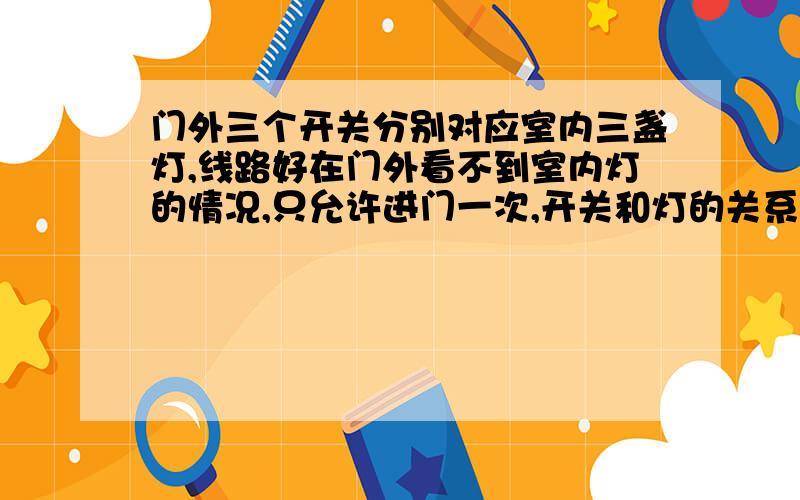 门外三个开关分别对应室内三盏灯,线路好在门外看不到室内灯的情况,只允许进门一次,开关和灯的关系?