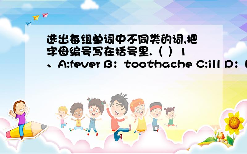 选出每组单词中不同类的词,把字母编号写在括号里.（ ）1、A:fever B：toothache C:ill D：hea