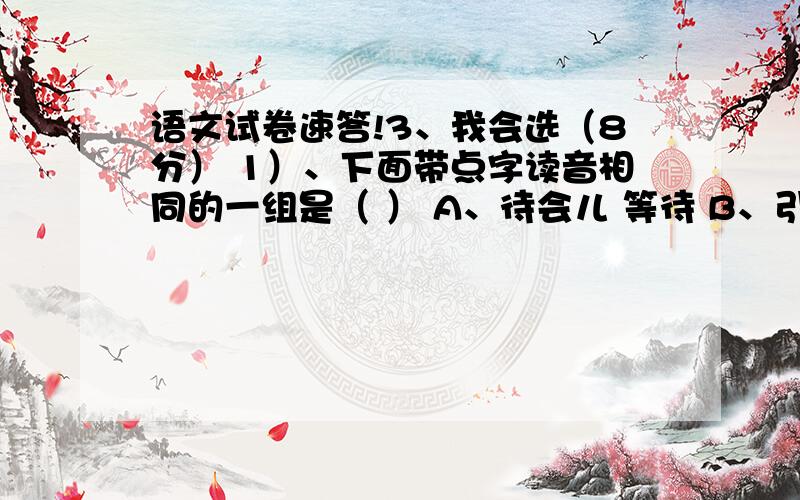 语文试卷速答!3、我会选（8分） 1）、下面带点字读音相同的一组是（ ） A、待会儿 等待 B、引吭高歌 吭声 C、结巴