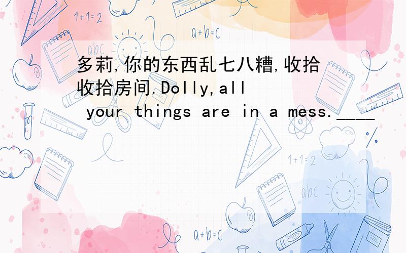 多莉,你的东西乱七八糟,收拾收拾房间.Dolly,all your things are in a mess.____