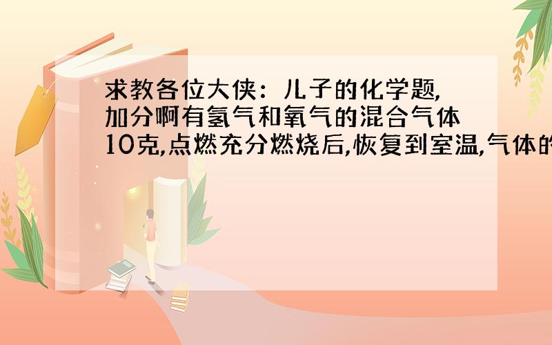 求教各位大侠：儿子的化学题,加分啊有氢气和氧气的混合气体10克,点燃充分燃烧后,恢复到室温,气体的质量减少了9克,则原混