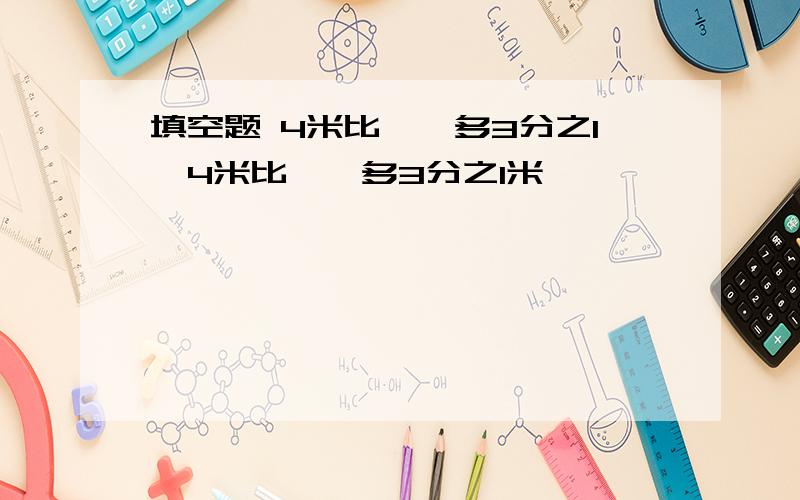 填空题 4米比【】多3分之1,4米比【】多3分之1米