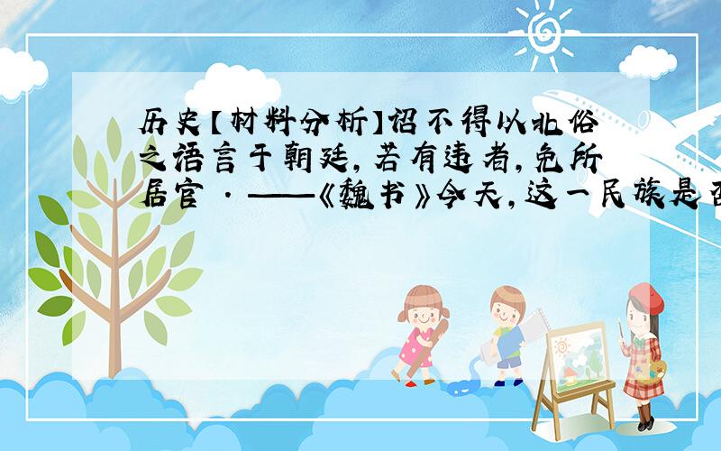 历史【材料分析】诏不得以北俗之语言于朝廷,若有违者,免所居官 . ——《魏书》今天,这一民族是否仍然存在?对这一现象你有