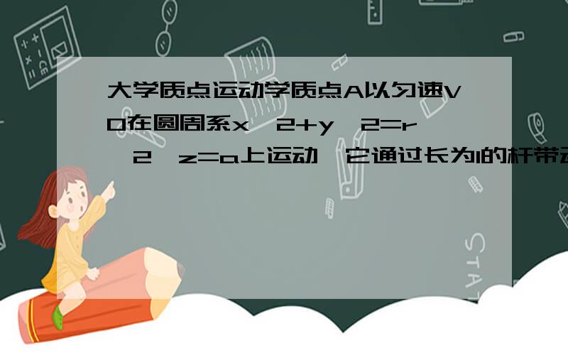 大学质点运动学质点A以匀速V0在圆周系x∧2+y∧2=r∧2,z=a上运动,它通过长为l的杆带动质点B在直线x=b,z=