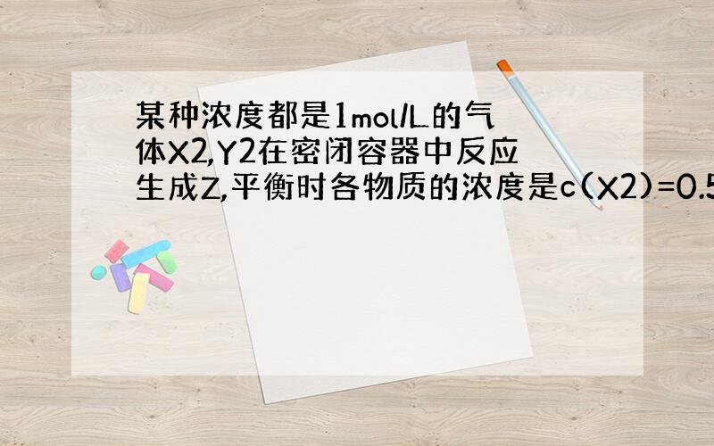 某种浓度都是1mol/L的气体X2,Y2在密闭容器中反应生成Z,平衡时各物质的浓度是c(X2)=0.58mol}