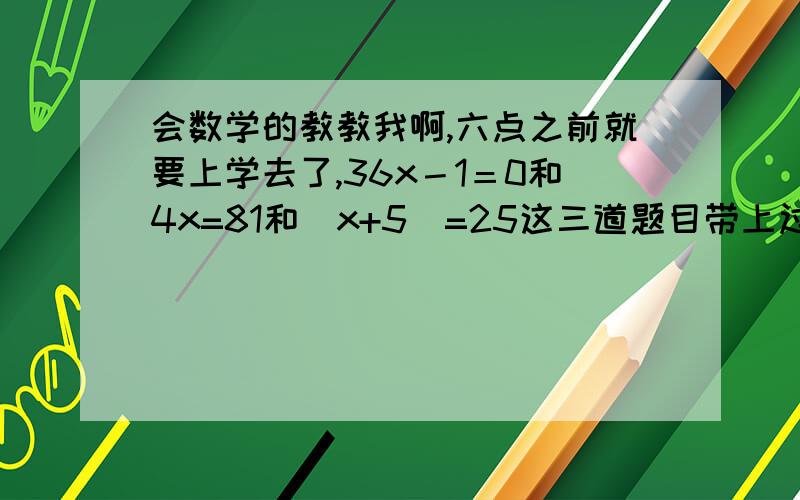 会数学的教教我啊,六点之前就要上学去了,36x－1＝0和4x=81和(x+5)=25这三道题目带上过程啊,谢谢了