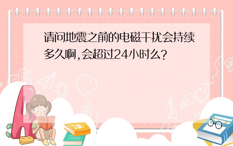 请问地震之前的电磁干扰会持续多久啊,会超过24小时么?