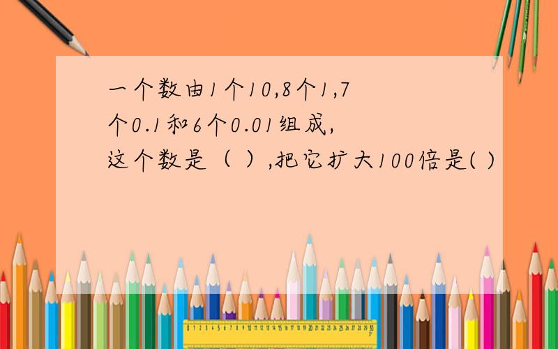 一个数由1个10,8个1,7个0.1和6个0.01组成,这个数是（ ）,把它扩大100倍是( )