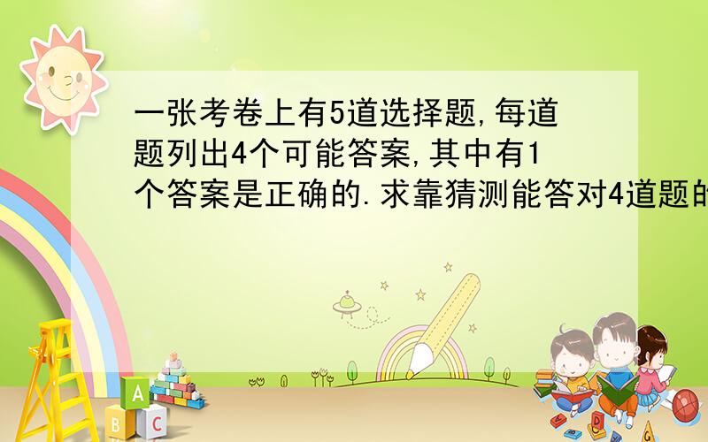 一张考卷上有5道选择题,每道题列出4个可能答案,其中有1个答案是正确的.求靠猜测能答对4道题的概率