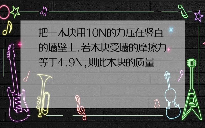 把一木块用10N的力压在竖直的墙壁上.若木块受墙的摩擦力等于4.9N,则此木块的质量