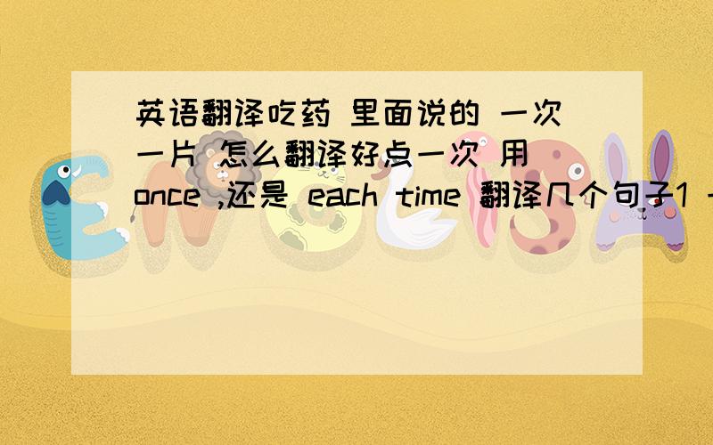 英语翻译吃药 里面说的 一次一片 怎么翻译好点一次 用 once ,还是 each time 翻译几个句子1 一天三次,