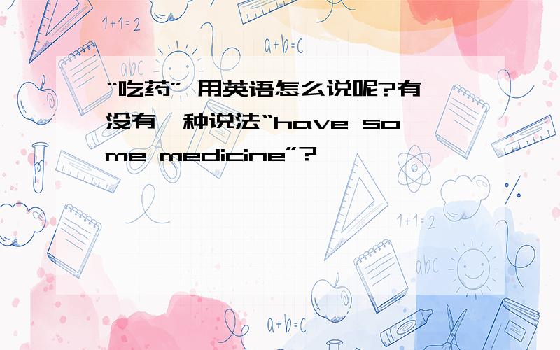 “吃药” 用英语怎么说呢?有没有一种说法“have some medicine”?