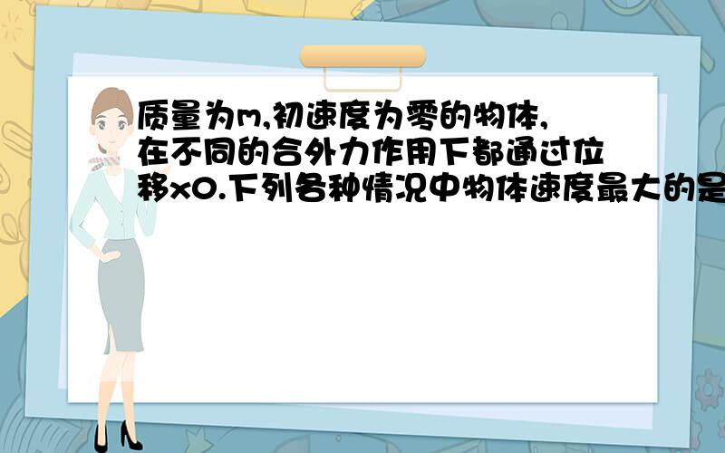 质量为m,初速度为零的物体,在不同的合外力作用下都通过位移x0.下列各种情况中物体速度最大的是