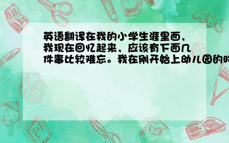 英语翻译在我的小学生涯里面，我现在回忆起来，应该有下面几件事比较难忘。我在刚开始上幼儿园的时候，我的妈妈每天晚上会叫我如