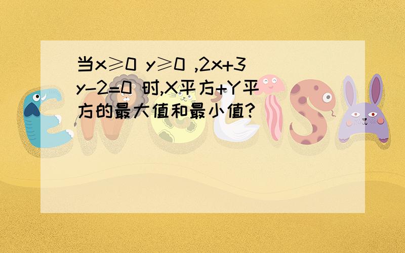 当x≥0 y≥0 ,2x+3y-2=0 时,X平方+Y平方的最大值和最小值?