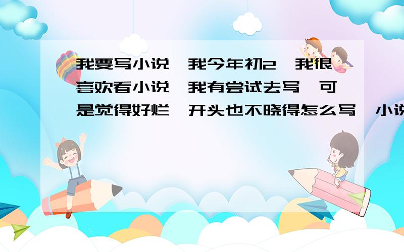 我要写小说,我今年初2,我很喜欢看小说,我有尝试去写,可是觉得好烂,开头也不晓得怎么写,小说很多种,烦死了!谁教教我写?