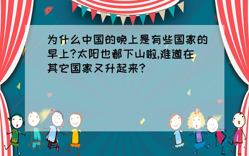 为什么中国的晚上是有些国家的早上?太阳也都下山啦,难道在其它国家又升起来?