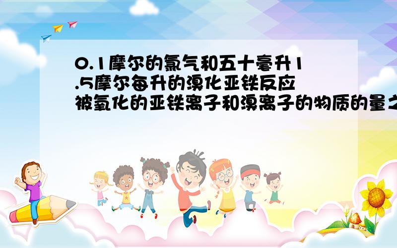 0.1摩尔的氯气和五十毫升1.5摩尔每升的溴化亚铁反应 被氧化的亚铁离子和溴离子的物质的量之比是?