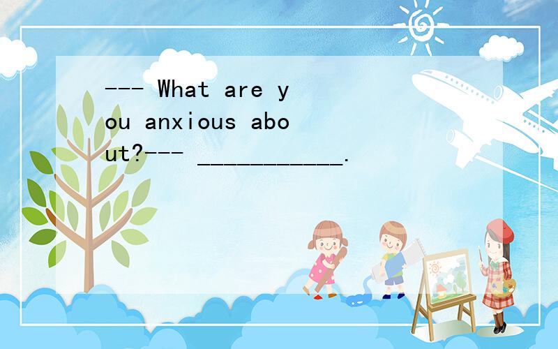 --- What are you anxious about?--- ___________.