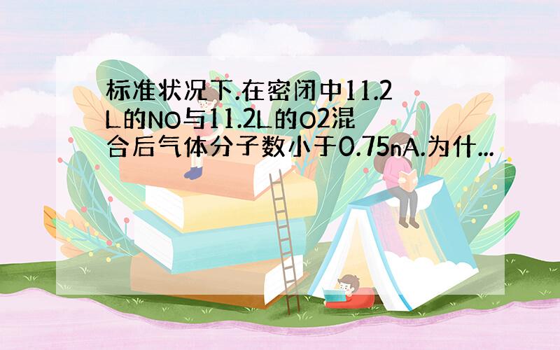 标准状况下.在密闭中11.2L的NO与11.2L的O2混合后气体分子数小于0.75nA.为什...