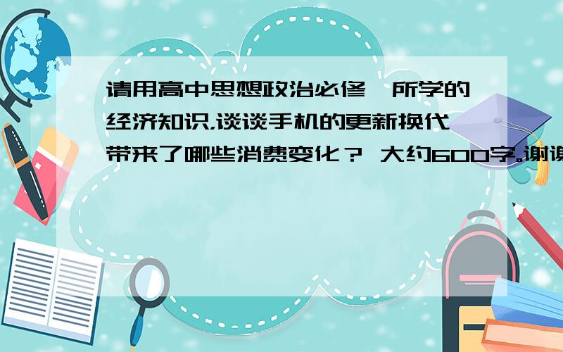 请用高中思想政治必修一所学的经济知识，谈谈手机的更新换代带来了哪些消费变化？ 大约600字。谢谢老师！