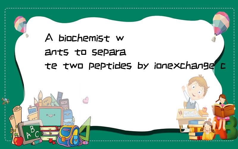 A biochemist wants to separate two peptides by ionexchange c