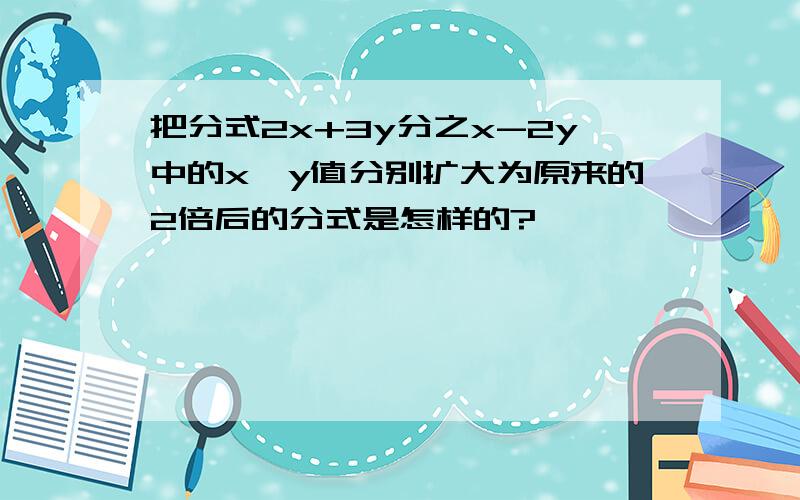 把分式2x+3y分之x-2y中的x,y值分别扩大为原来的2倍后的分式是怎样的?