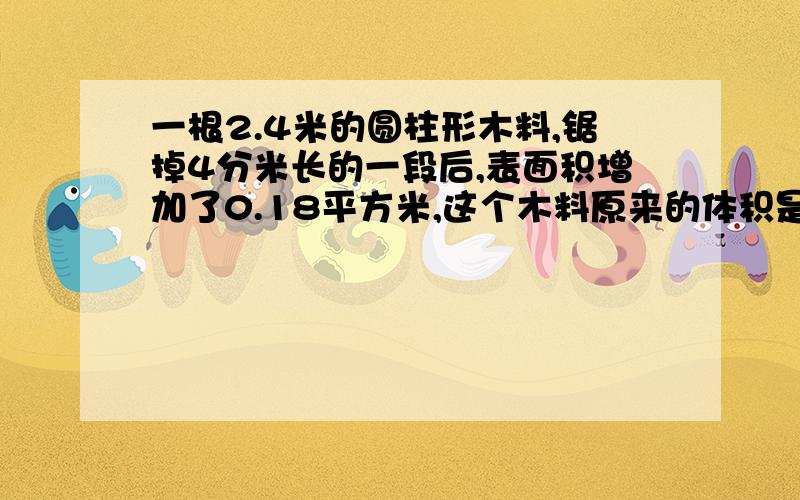 一根2.4米的圆柱形木料,锯掉4分米长的一段后,表面积增加了0.18平方米,这个木料原来的体积是多少?