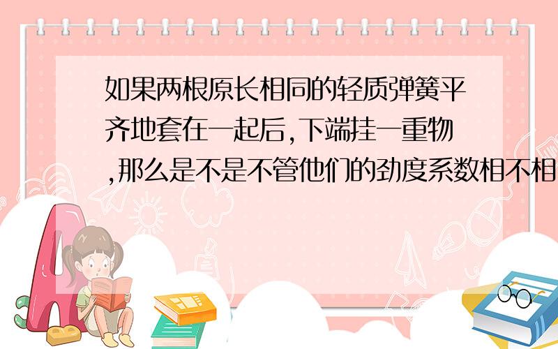 如果两根原长相同的轻质弹簧平齐地套在一起后,下端挂一重物,那么是不是不管他们的劲度系数相不相同,