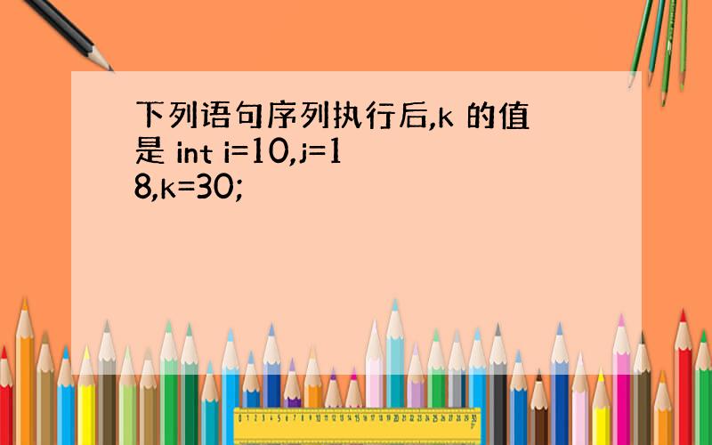 下列语句序列执行后,k 的值是 int i=10,j=18,k=30;