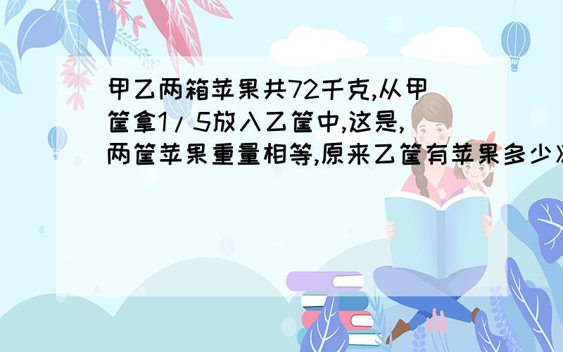 甲乙两箱苹果共72千克,从甲筐拿1/5放入乙筐中,这是,两筐苹果重量相等,原来乙筐有苹果多少》?