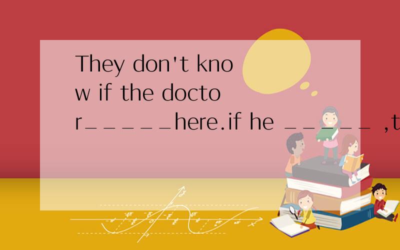 They don't know if the doctor_____here.if he _____ ,they wil