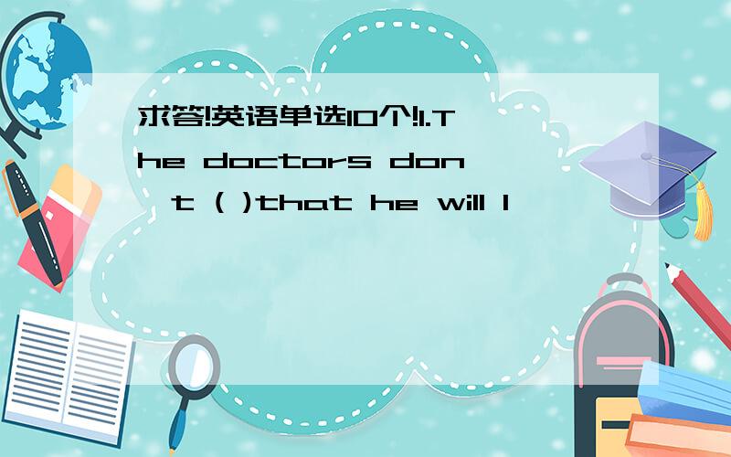 求答!英语单选10个!1.The doctors don't ( )that he will l