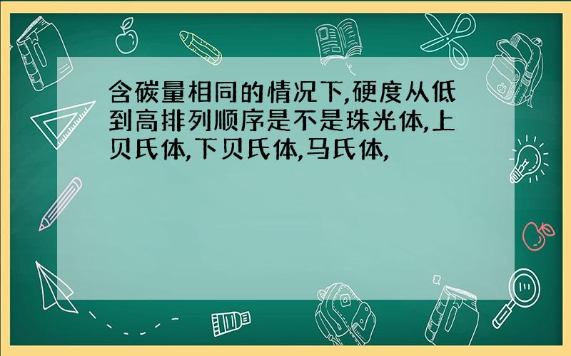 含碳量相同的情况下,硬度从低到高排列顺序是不是珠光体,上贝氏体,下贝氏体,马氏体,