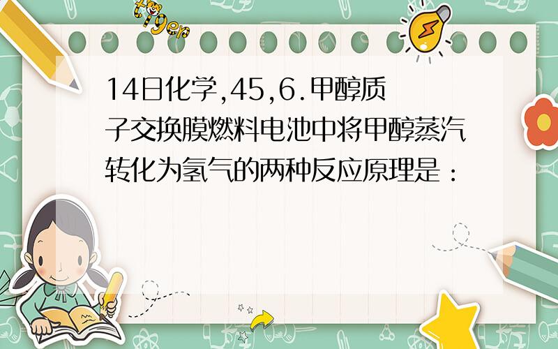 14日化学,45,6.甲醇质子交换膜燃料电池中将甲醇蒸汽转化为氢气的两种反应原理是：