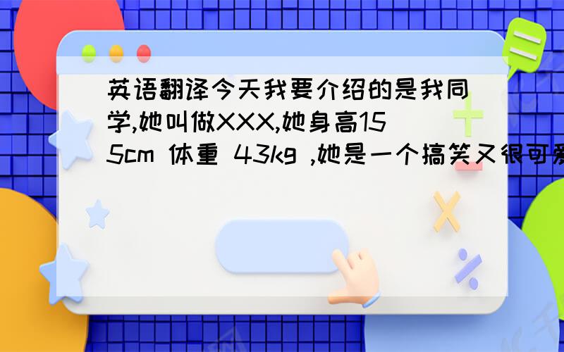 英语翻译今天我要介绍的是我同学,她叫做XXX,她身高155cm 体重 43kg ,她是一个搞笑又很可爱的人,她来自澳门,