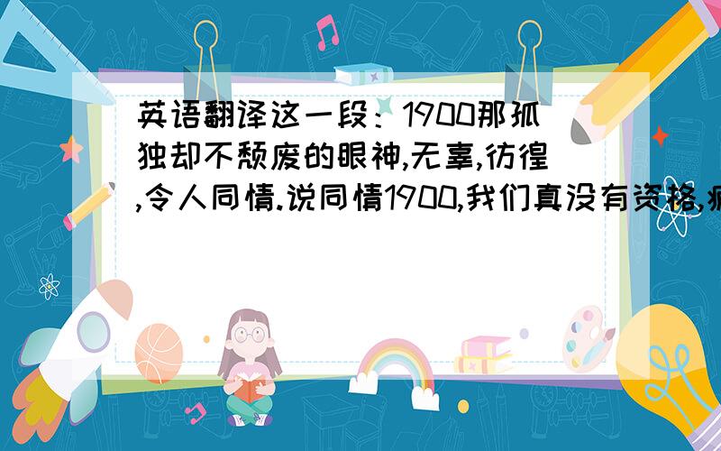 英语翻译这一段：1900那孤独却不颓废的眼神,无辜,彷徨,令人同情.说同情1900,我们真没有资格,疲惫的奔波于这个纸醉