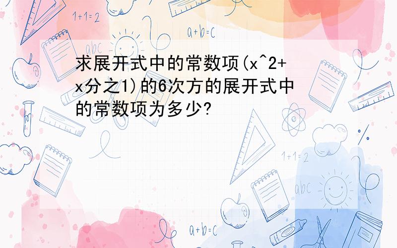 求展开式中的常数项(x^2+x分之1)的6次方的展开式中的常数项为多少?