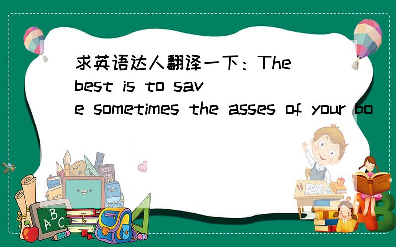 求英语达人翻译一下：The best is to save sometimes the asses of your bo