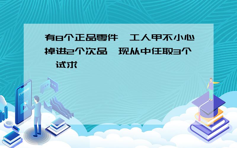 有8个正品零件,工人甲不小心掉进2个次品,现从中任取3个,试求