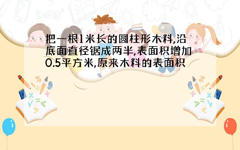 把一根1米长的圆柱形木料,沿底面直径锯成两半,表面积增加0.5平方米,原来木料的表面积