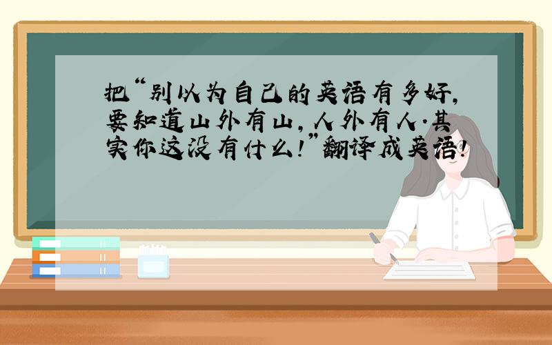 把“别以为自己的英语有多好,要知道山外有山,人外有人.其实你这没有什么!”翻译成英语!