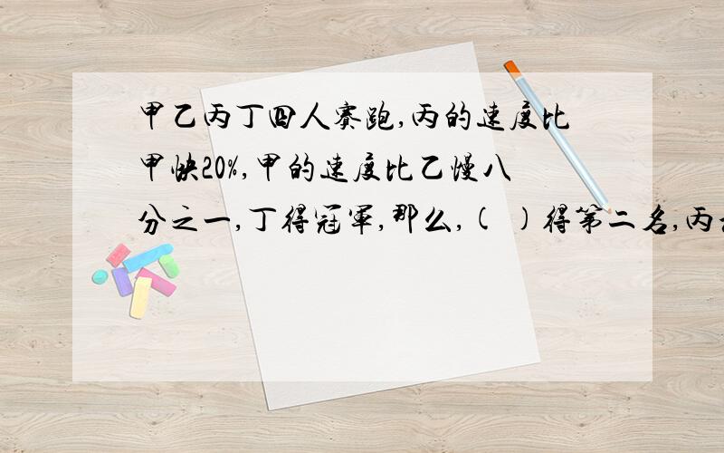 甲乙丙丁四人赛跑,丙的速度比甲快20%,甲的速度比乙慢八分之一,丁得冠军,那么,( )得第二名,丙和乙的速度比是( )