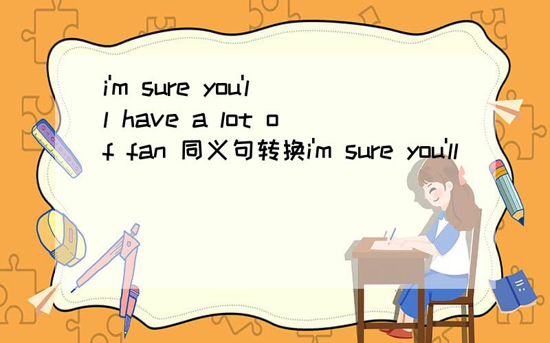 i'm sure you'll have a lot of fan 同义句转换i'm sure you'll （ ） （