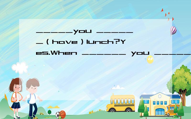 _____you ______（have）lunch?Yes.When ______ you ______ （have）